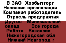 В ЗАО "Хозбытторг › Название организации ­ Компания-работодатель › Отрасль предприятия ­ Другое › Минимальный оклад ­ 1 - Все города Работа » Вакансии   . Нижегородская обл.,Нижний Новгород г.